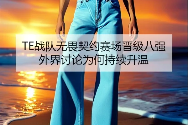 TE战队无畏契约赛场晋级八强 外界讨论为何持续升温